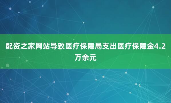 配资之家网站导致医疗保障局支出医疗保障金4.2万余元