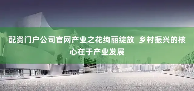 配资门户公司官网产业之花绚丽绽放  乡村振兴的核心在于产业发展