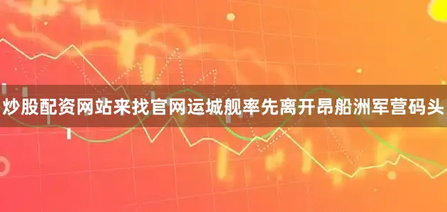 炒股配资网站来找官网运城舰率先离开昂船洲军营码头