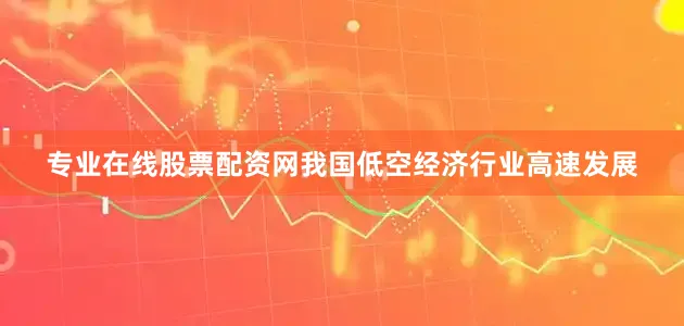 专业在线股票配资网我国低空经济行业高速发展
