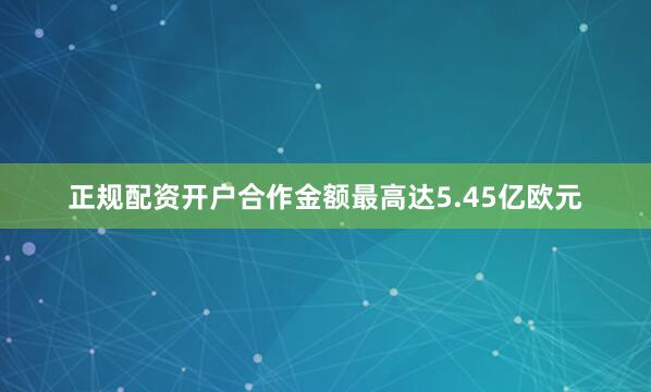 正规配资开户合作金额最高达5.45亿欧元