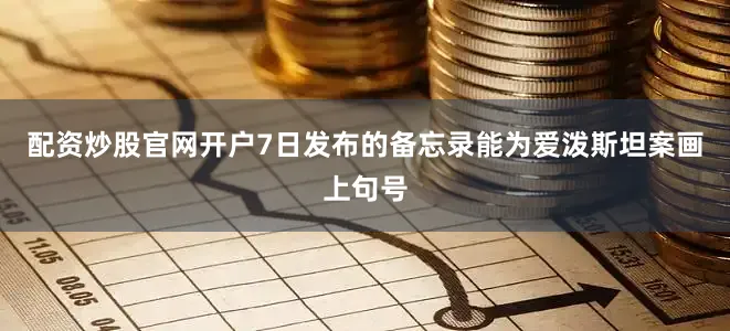 配资炒股官网开户7日发布的备忘录能为爱泼斯坦案画上句号