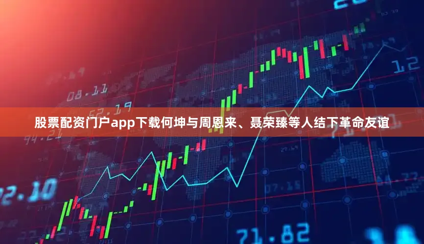 股票配资门户app下载何坤与周恩来、聂荣臻等人结下革命友谊