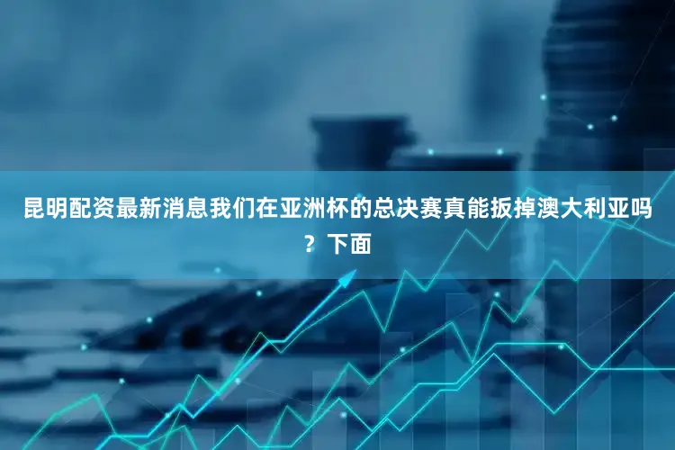 昆明配资最新消息我们在亚洲杯的总决赛真能扳掉澳大利亚吗？下面